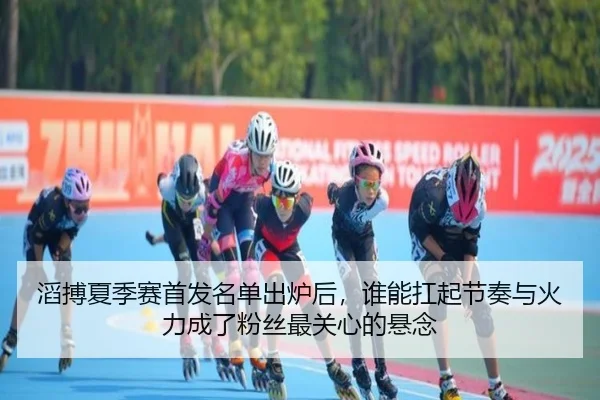 滔搏夏季赛首发名单出炉后，谁能扛起节奏与火力成了粉丝最关心的悬念