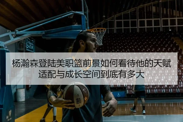 杨瀚森登陆美职篮前景如何看待他的天赋适配与成长空间到底有多大